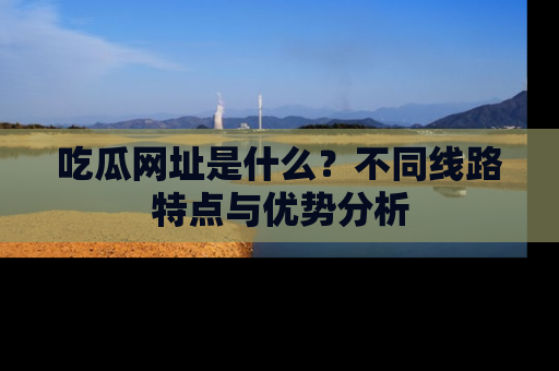 吃瓜网址是什么？不同线路特点与优势分析
