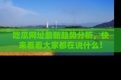 吃瓜网址最新趋势分析，快来看看大家都在说什么！