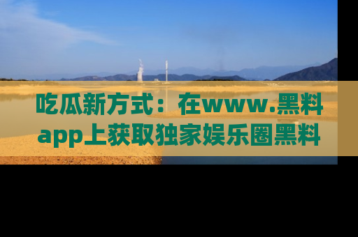吃瓜新方式：在www.黑料app上获取独家娱乐圈黑料信息
