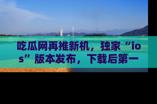吃瓜网再推新机，独家“ios”版本发布，下载后第一时间获取热点吃瓜信息！