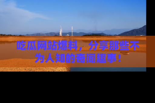 吃瓜网站爆料，分享那些不为人知的奇闻趣事！