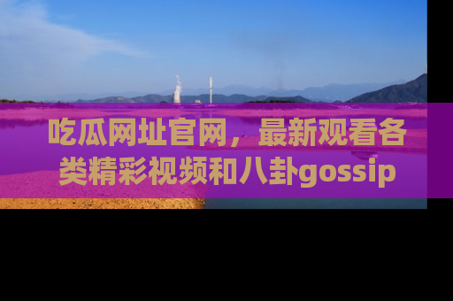 吃瓜网址官网，最新观看各类精彩视频和八卦gossip