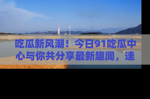 吃瓜新风潮！今日91吃瓜中心与你共分享最新趣闻，速来点击入口看看吧！
