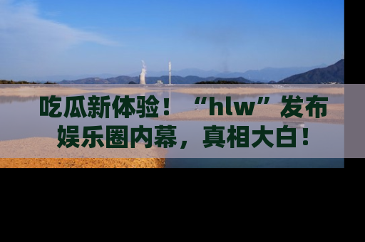 吃瓜新体验！“hlw”发布娱乐圈内幕，真相大白！