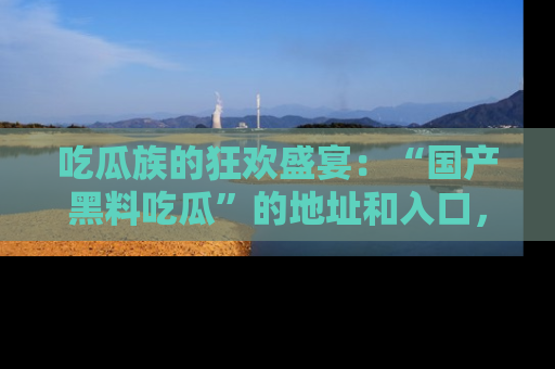 吃瓜族的狂欢盛宴：“国产黑料吃瓜”的地址和入口，让你尽情享受流行文化！