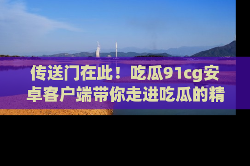 传送门在此！吃瓜91cg安卓客户端带你走进吃瓜的精彩世界