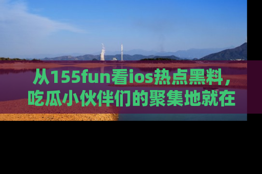 从155fun看ios热点黑料，吃瓜小伙伴们的聚集地就在这里！