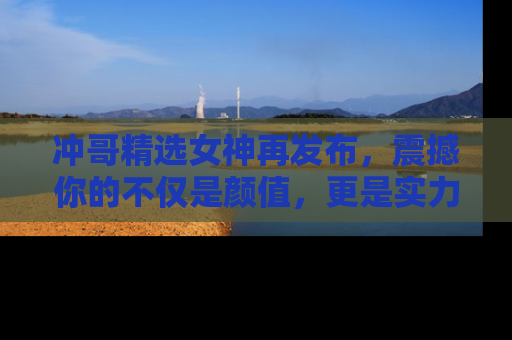 冲哥精选女神再发布，震撼你的不仅是颜值，更是实力！