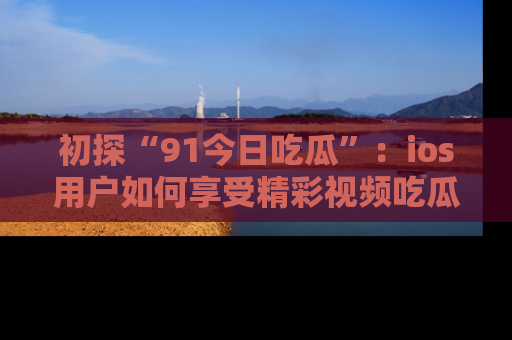 初探“91今日吃瓜”：ios用户如何享受精彩视频吃瓜时光