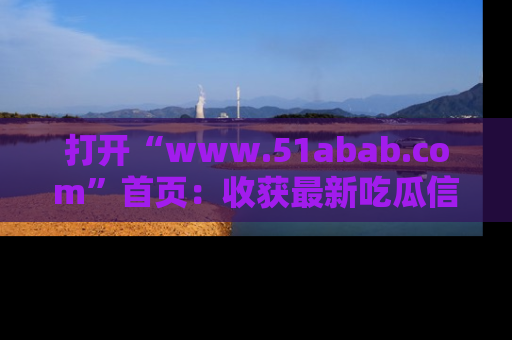 打开“www.51abab.com”首页：收获最新吃瓜信息，成为圈内明星动态达人！