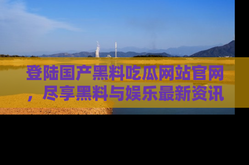 登陆国产黑料吃瓜网站官网，尽享黑料与娱乐最新资讯