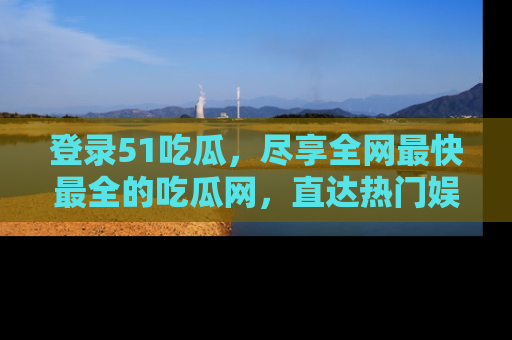 登录51吃瓜，尽享全网最快最全的吃瓜网，直达热门娱乐新闻！