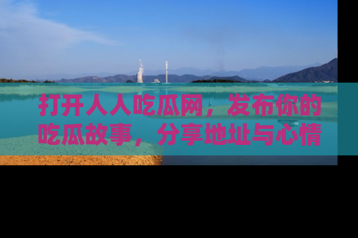 打开人人吃瓜网，发布你的吃瓜故事，分享地址与心情！