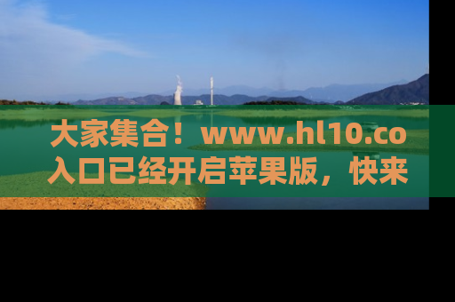 大家集合！www.hl10.co入口已经开启苹果版，快来一起享受吃瓜吧！