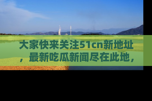 大家快来关注51cn新地址，最新吃瓜新闻尽在此地，绝对不容错过哦！