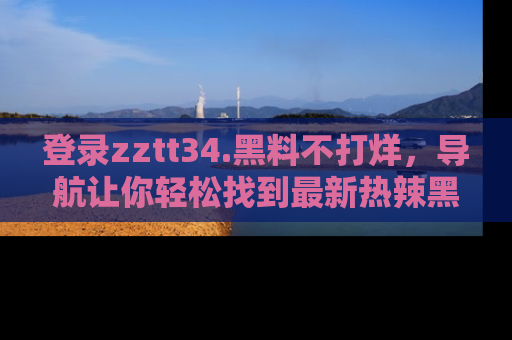 登录zztt34.黑料不打烊，导航让你轻松找到最新热辣黑料，吃瓜更方便！