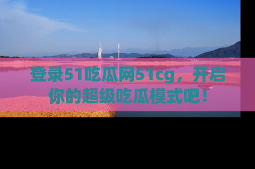 登录51吃瓜网51cg，开启你的超级吃瓜模式吧！