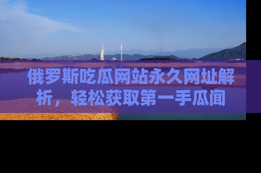 俄罗斯吃瓜网站永久网址解析，轻松获取第一手瓜闻