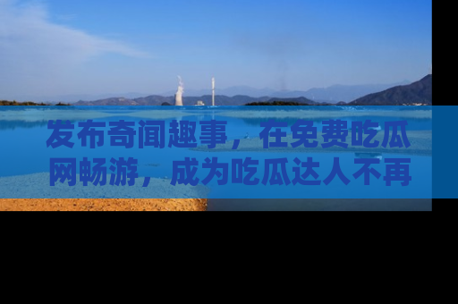 发布奇闻趣事，在免费吃瓜网畅游，成为吃瓜达人不再是梦！