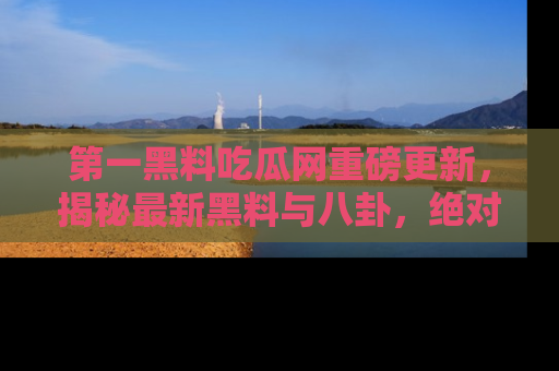 第一黑料吃瓜网重磅更新,揭秘最新黑料与八卦,绝对不容错过