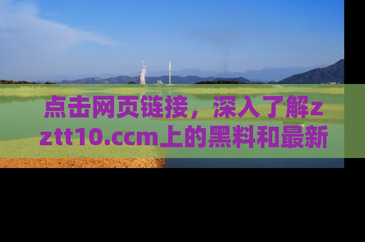 点击网页链接，深入了解zztt10.ccm上的黑料和最新消息！