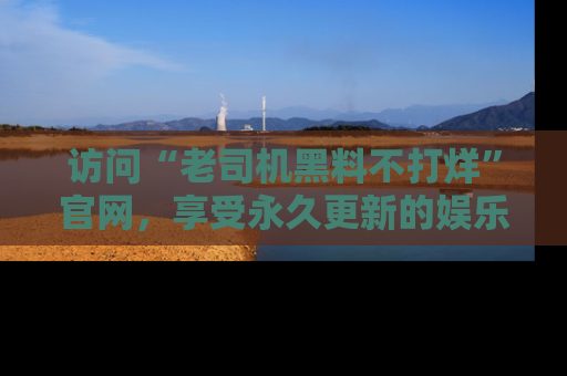 访问“老司机黑料不打烊”官网，享受永久更新的娱乐八卦和内幕新闻！