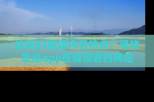 访问51吃瓜今日热点：寻找吃瓜app在线观看的网站