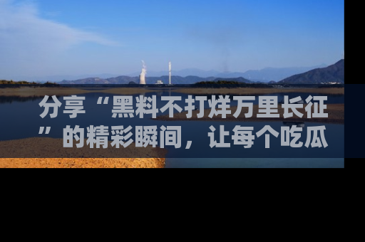 分享“黑料不打烊万里长征”的精彩瞬间，让每个吃瓜人都乐在其中！