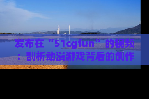 发布在“51cgfun”的视频：剖析动漫游戏背后的创作故事与文化意蕴！