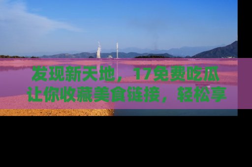 发现新天地，17免费吃瓜让你收藏美食链接，轻松享受美好生活
