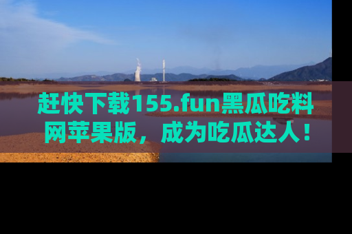 赶快下载155.fun黑瓜吃料网苹果版，成为吃瓜达人！