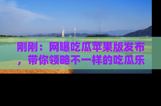 刚刚：网曝吃瓜苹果版发布，带你领略不一样的吃瓜乐趣！