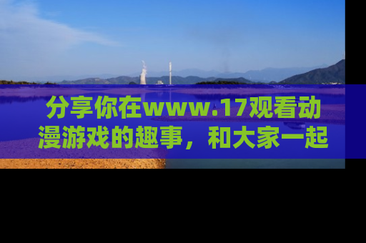 分享你在www.17观看动漫游戏的趣事，和大家一起探讨二次元魅力！