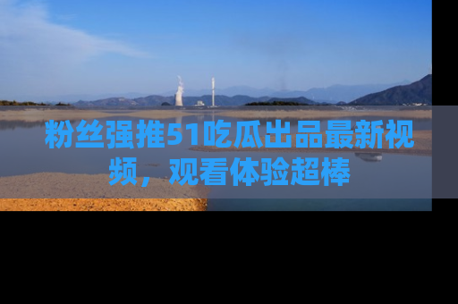 粉丝强推51吃瓜出品最新视频，观看体验超棒