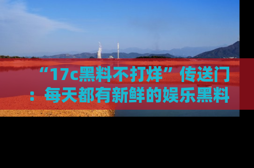 “17c黑料不打烊”传送门:每天都有新鲜的娱乐黑料等你来揭秘!