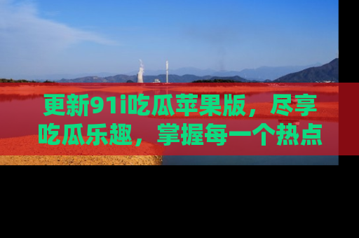 更新91i吃瓜苹果版，尽享吃瓜乐趣，掌握每一个热点话题