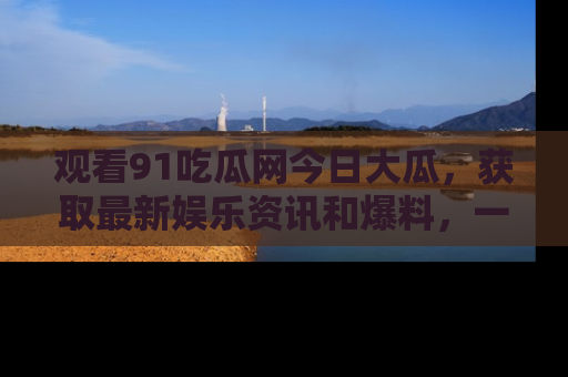 观看91吃瓜网今日大瓜,获取最新娱乐资讯和爆料,一起来围观!