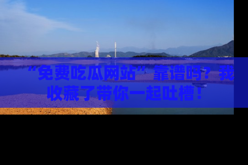 “免费吃瓜网站”靠谱吗?我收藏了带你一起吐槽!
