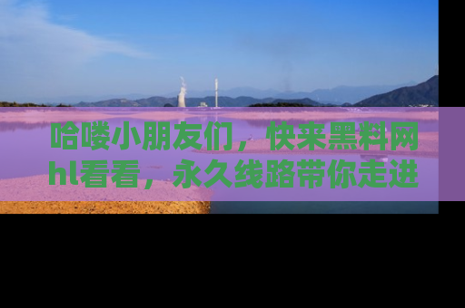 哈喽小朋友们,快来黑料网hl看看,永久线路带你走进吃瓜新天地!