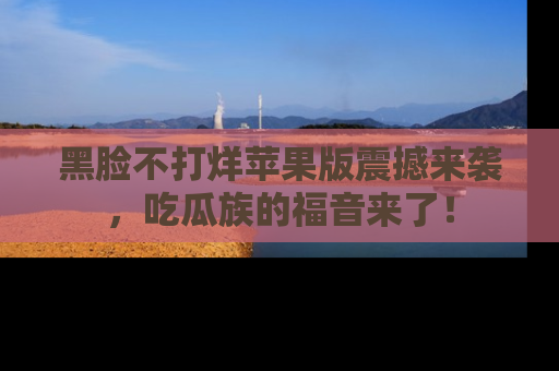 黑脸不打烊苹果版震撼来袭,吃瓜族的福音来了!