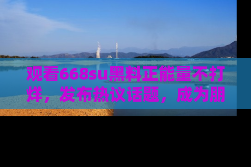 观看668su黑料正能量不打烊,发布热议话题,成为朋友圈焦点!