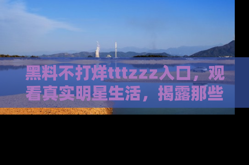 黑料不打烊tttzzz入口,观看真实明星生活,揭露那些不为人知的真相