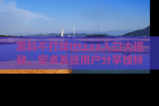 黑料不打烊tttzzz入口大揭秘,安卓系统用户分享独特的获取方式!