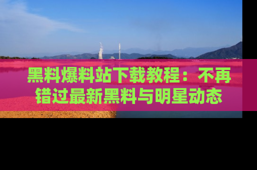黑料爆料站下载教程:不再错过最新黑料与明星动态
