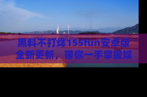 黑料不打烊155fun安卓版全新更新,带你一手掌握娱乐圈的秘密与八卦!