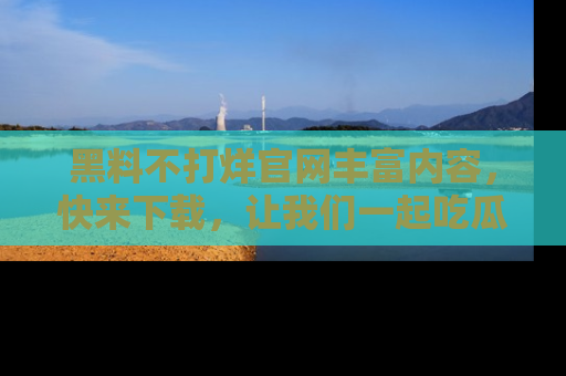 黑料不打烊官网丰富内容,快来下载,让我们一起吃瓜吧!
