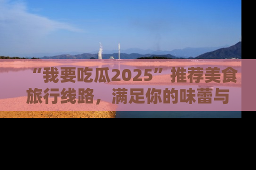 “我要吃瓜2025”推荐美食旅行线路,满足你的味蕾与好奇心