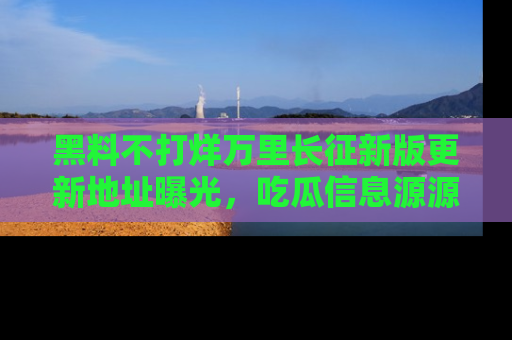 黑料不打烊万里长征新版更新地址曝光，吃瓜信息源源不断