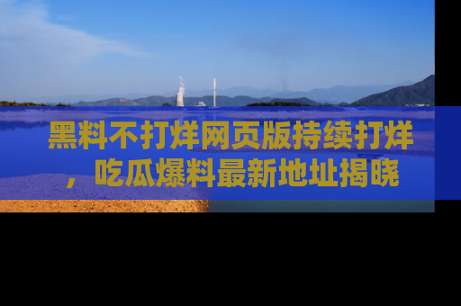 黑料不打烊网页版持续打烊，吃瓜爆料最新地址揭晓