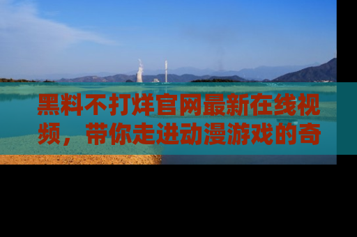 黑料不打烊官网最新在线视频，带你走进动漫游戏的奇幻与现实交汇处